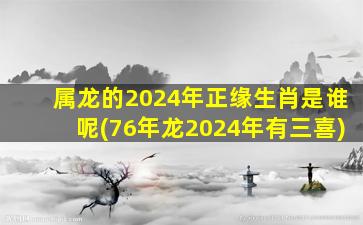 属龙的2024年正缘生肖是谁呢(76年龙2024年有三喜)