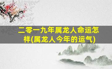 二零一九年属龙人命运怎样(属龙人今年的运气)