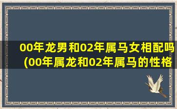 00年龙男和02年属马女相配吗(00年属龙和02年属马的性格分析)