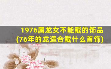 1976属龙女不能戴的饰品(76年的龙适合戴什么首饰)