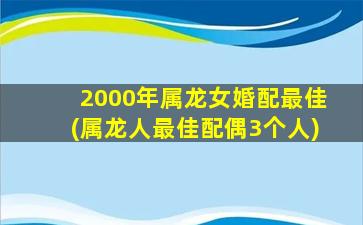 2000年属龙女婚配最佳(属龙人最佳配偶3个人)