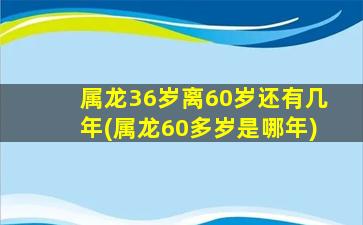 属龙36岁离60岁还有几年(属龙60多岁是哪年)