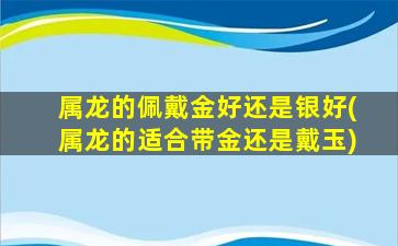 属龙的佩戴金好还是银好(属龙的适合带金还是戴玉)