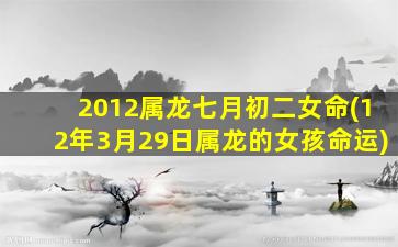 2012属龙七月初二女命(12年3月29日属龙的女孩命运)