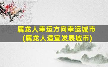 属龙人幸运方向幸运城市(属龙人适宜发展城市)