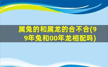 属兔的和属龙的合不合(99年兔和00年龙相配吗)