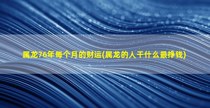 属龙76年每个月的财运(属龙的人干什么最挣钱)