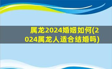 属龙2024婚姻如何(2024属龙人适合结婚吗)