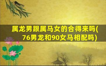 属龙男跟属马女的合得来吗(76男龙和90女马相配吗)