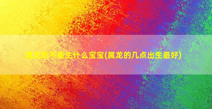 属龙的不能生什么宝宝(属龙的几点出生最好)