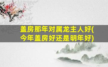 盖房那年对属龙主人好(今年盖房好还是明年好)