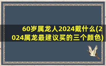 60岁属龙人2024戴什么(2