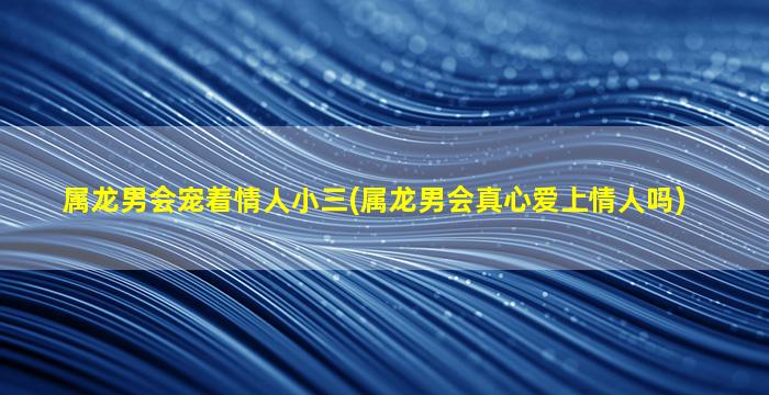 属龙男会宠着情人小三(属龙男会真心爱上情人吗)