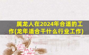 属龙人在2024年合适的工作(龙年适合干什么行业工作)