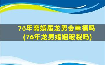 76年离婚属龙男会幸福吗(76年龙男婚姻破裂吗)