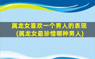 属龙女喜欢一个男人的表现(属龙女最珍惜哪种男人)